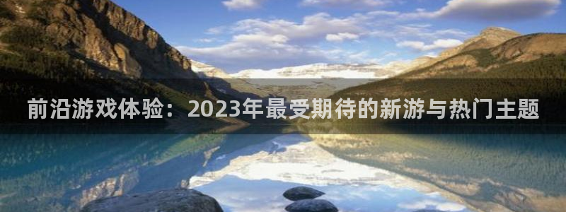 奇亿娱乐4主管：前沿游戏体验：2023年最受期待的新游与热门