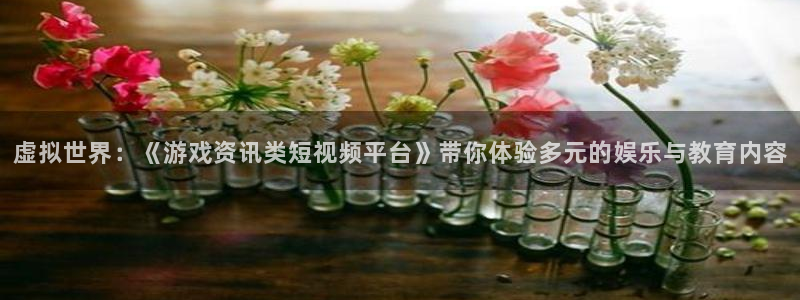 奇亿娱乐下载：虚拟世界：《游戏资讯类短视频平台》带你体验多元